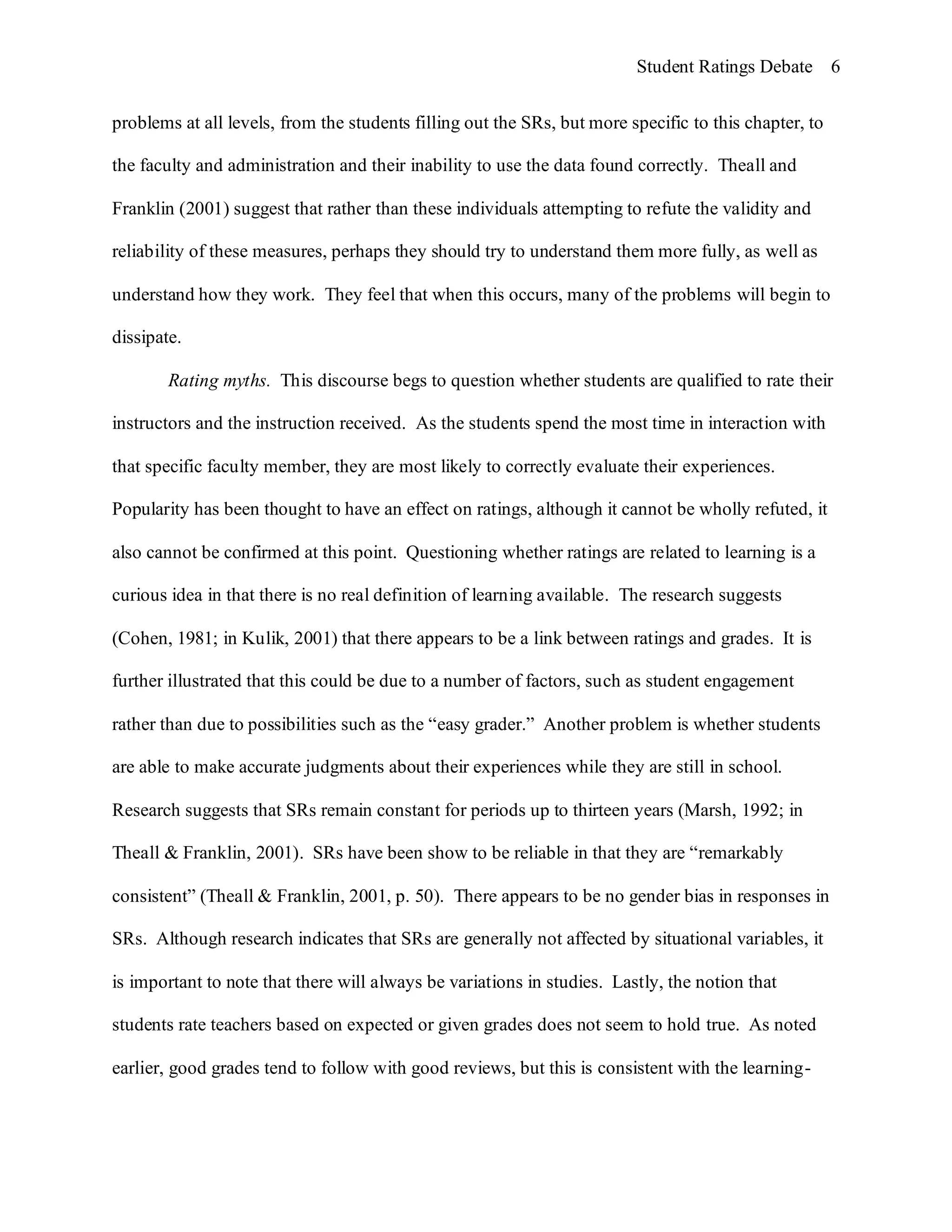 Student Ratings Debate 6


problems at all levels, from the students filling out the SRs, but more specific to this chapter, to

the faculty and administration and their inability to use the data found correctly. Theall and

Franklin (2001) suggest that rather than these individuals attempting to refute the validity and

reliability of these measures, perhaps they should try to understand them more fully, as well as

understand how they work. They feel that when this occurs, many of the problems will begin to

dissipate.

        Rating myths. This discourse begs to question whether students are qualified to rate their

instructors and the instruction received. As the students spend the most time in interaction with

that specific faculty member, they are most likely to correctly evaluate their experiences.

Popularity has been thought to have an effect on ratings, although it cannot be wholly refuted, it

also cannot be confirmed at this point. Questioning whether ratings are related to learning is a

curious idea in that there is no real definition of learning available. The research suggests

(Cohen, 1981; in Kulik, 2001) that there appears to be a link between ratings and grades. It is

further illustrated that this could be due to a number of factors, such as student engagement

rather than due to possibilities such as the “easy grader.” Another problem is whether students

are able to make accurate judgments about their experiences while they are still in school.

Research suggests that SRs remain constant for periods up to thirteen years (Marsh, 1992; in

Theall & Franklin, 2001). SRs have been show to be reliable in that they are “remarkably

consistent” (Theall & Franklin, 2001, p. 50). There appears to be no gender bias in responses in

SRs. Although research indicates that SRs are generally not affected by situational variables, it

is important to note that there will always be variations in studies. Lastly, the notion that

students rate teachers based on expected or given grades does not seem to hold true. As noted

earlier, good grades tend to follow with good reviews, but this is consistent with the learning-
 