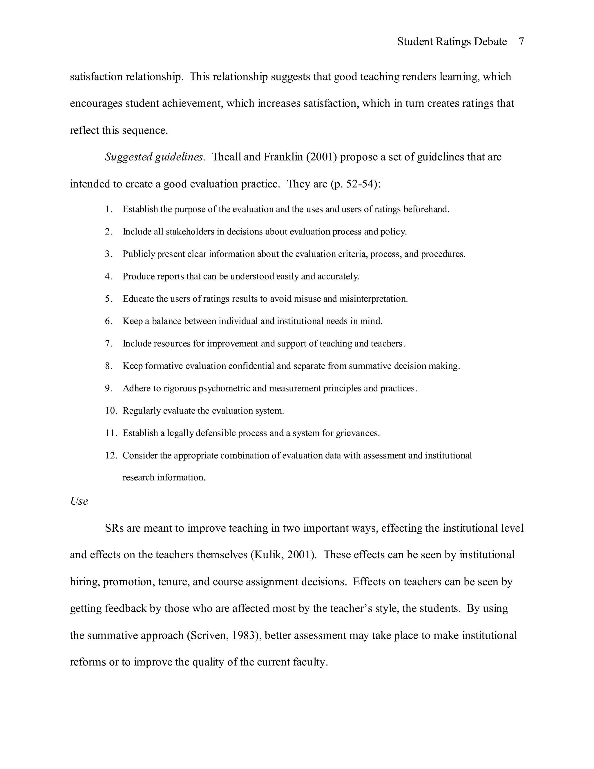 Student Ratings Debate 7


satisfaction relationship. This relationship suggests that good teaching renders learning, which

encourages student achievement, which increases satisfaction, which in turn creates ratings that

reflect this sequence.

       Suggested guidelines. Theall and Franklin (2001) propose a set of guidelines that are

intended to create a good evaluation practice. They are (p. 52-54):

       1.   Establish the purpose of the evaluation and the uses and users of ratings beforehand.

       2.   Include all stakeholders in decisions about evaluation process and policy.

       3.   Publicly present clear information about the evaluation criteria, process, and procedures.

       4.   Produce reports that can be understood easily and accurately.

       5.   Educate the users of ratings results to avoid misuse and misinterpretation.

       6.   Keep a balance between individual and institutional needs in mind.

       7.   Include resources for improvement and support of teaching and teachers.

       8.   Keep formative evaluation confidential and separate from summative decision making.

       9.   Adhere to rigorous psychometric and measurement principles and practices.

       10. Regularly evaluate the evaluation system.

       11. Establish a legally defensible process and a system for grievances.

       12. Consider the appropriate combination of evaluation data with assessment and institutional

            research information.

Use

       SRs are meant to improve teaching in two important ways, effecting the institutional level

and effects on the teachers themselves (Kulik, 2001). These effects can be seen by institutional

hiring, promotion, tenure, and course assignment decisions. Effects on teachers can be seen by

getting feedback by those who are affected most by the teacher’s style, the students. By using

the summative approach (Scriven, 1983), better assessment may take place to make institutional

reforms or to improve the quality of the current faculty.
 