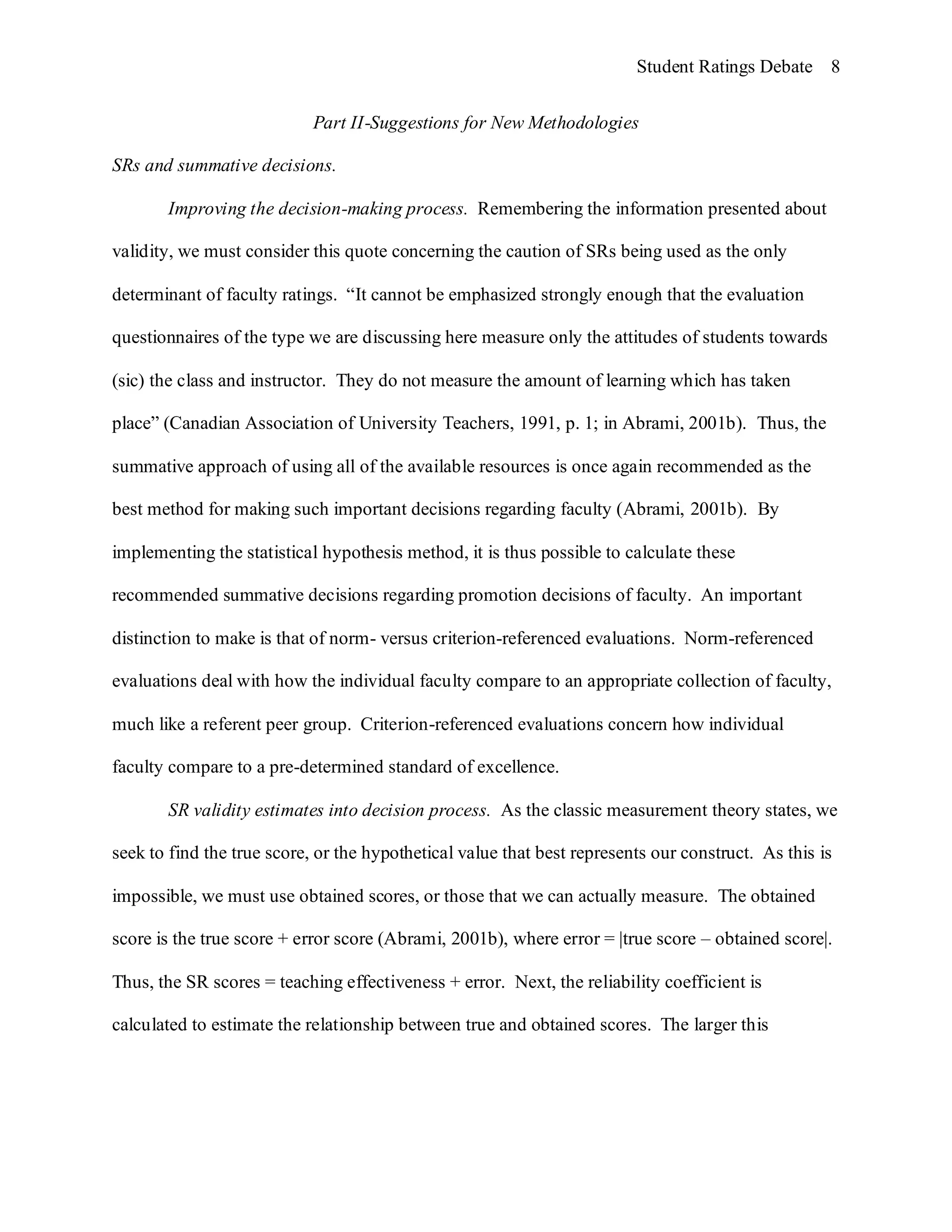Student Ratings Debate 8


                            Part II-Suggestions for New Methodologies

SRs and summative decisions.

       Improving the decision-making process. Remembering the information presented about

validity, we must consider this quote concerning the caution of SRs being used as the only

determinant of faculty ratings. “It cannot be emphasized strongly enough that the evaluation

questionnaires of the type we are discussing here measure only the attitudes of students towards

(sic) the class and instructor. They do not measure the amount of learning which has taken

place” (Canadian Association of University Teachers, 1991, p. 1; in Abrami, 2001b). Thus, the

summative approach of using all of the available resources is once again recommended as the

best method for making such important decisions regarding faculty (Abrami, 2001b). By

implementing the statistical hypothesis method, it is thus possible to calculate these

recommended summative decisions regarding promotion decisions of faculty. An important

distinction to make is that of norm- versus criterion-referenced evaluations. Norm-referenced

evaluations deal with how the individual faculty compare to an appropriate collection of faculty,

much like a referent peer group. Criterion-referenced evaluations concern how individual

faculty compare to a pre-determined standard of excellence.

       SR validity estimates into decision process. As the classic measurement theory states, we

seek to find the true score, or the hypothetical value that best represents our construct. As this is

impossible, we must use obtained scores, or those that we can actually measure. The obtained

score is the true score + error score (Abrami, 2001b), where error = |true score – obtained score|.

Thus, the SR scores = teaching effectiveness + error. Next, the reliability coefficient is

calculated to estimate the relationship between true and obtained scores. The larger this
 