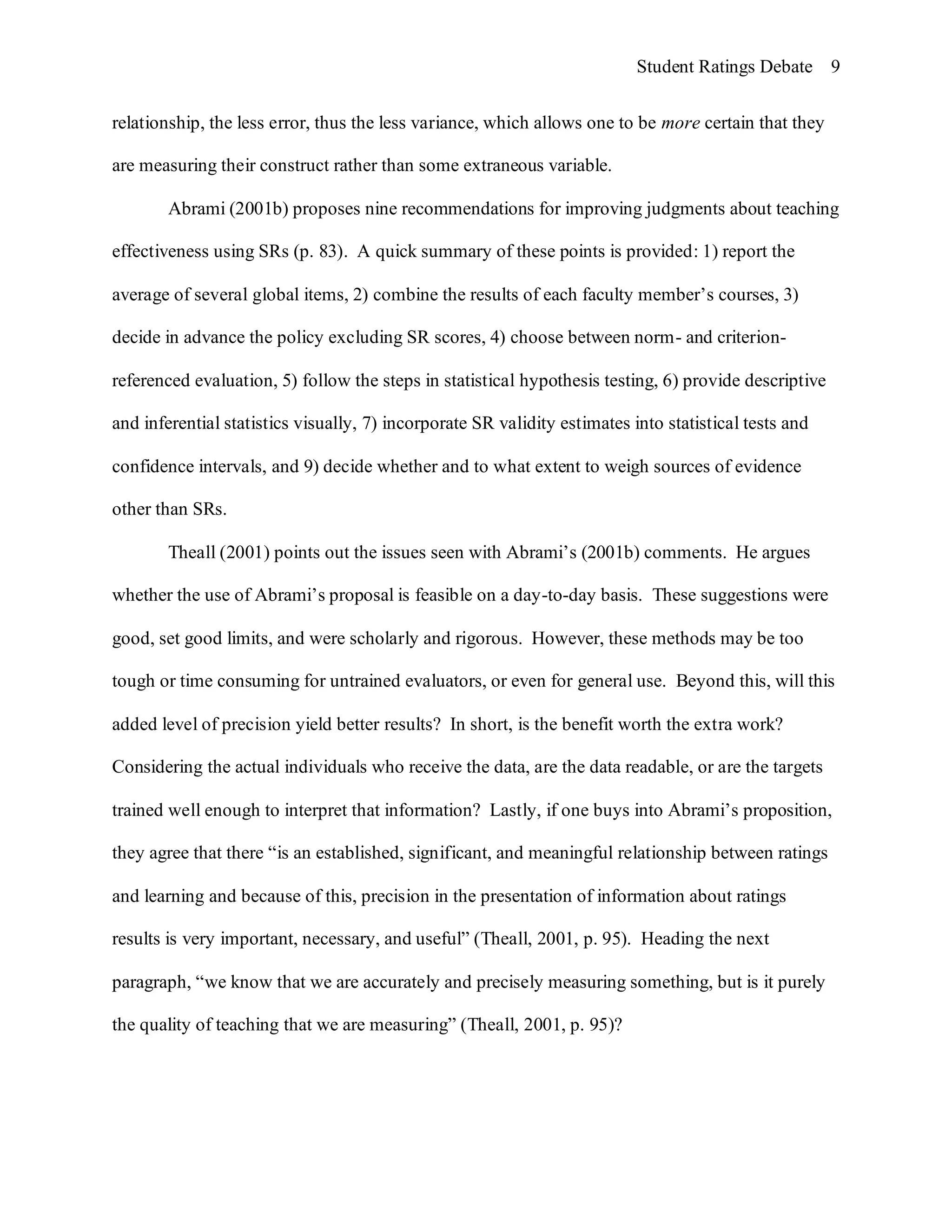 Student Ratings Debate 9


relationship, the less error, thus the less variance, which allows one to be more certain that they

are measuring their construct rather than some extraneous variable.

        Abrami (2001b) proposes nine recommendations for improving judgments about teaching

effectiveness using SRs (p. 83). A quick summary of these points is provided: 1) report the

average of several global items, 2) combine the results of each faculty member’s courses, 3)

decide in advance the policy excluding SR scores, 4) choose between norm- and criterion-

referenced evaluation, 5) follow the steps in statistical hypothesis testing, 6) provide descriptive

and inferential statistics visually, 7) incorporate SR validity estimates into statistical tests and

confidence intervals, and 9) decide whether and to what extent to weigh sources of evidence

other than SRs.

        Theall (2001) points out the issues seen with Abrami’s (2001b) comments. He argues

whether the use of Abrami’s proposal is feasible on a day-to-day basis. These suggestions were

good, set good limits, and were scholarly and rigorous. However, these methods may be too

tough or time consuming for untrained evaluators, or even for general use. Beyond this, will this

added level of precision yield better results? In short, is the benefit worth the extra work?

Considering the actual individuals who receive the data, are the data readable, or are the targets

trained well enough to interpret that information? Lastly, if one buys into Abrami’s proposition,

they agree that there “is an established, significant, and meaningful relationship between ratings

and learning and because of this, precision in the presentation of information about ratings

results is very important, necessary, and useful” (Theall, 2001, p. 95). Heading the next

paragraph, “we know that we are accurately and precisely measuring something, but is it purely

the quality of teaching that we are measuring” (Theall, 2001, p. 95)?
 