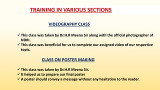 TRAINING IN VARIOUS SECTIONS
VIDEOGRAPHY CLASS
 This class was taken by Dr.H.R Meena Sir along with the official photographer of
NDRI.
 This class was beneficial for us to complete our assigned video of our respective
topic.
CLASS ON POSTER MAKING
 This class was taken by Dr.H.R Meena Sir.
 It helped us to prepare our final poster
 A poster should convey a message without any hesitation to the reader.
 