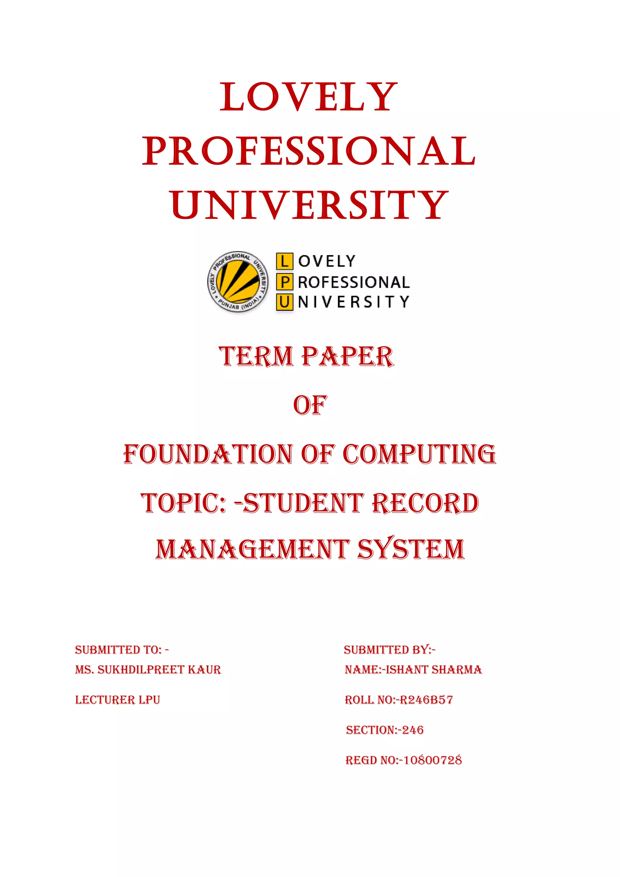 LoveLy 
ProfessionaL 
University 
TERM PAPER 
Of 
fOUNDATION Of COMPUTING 
TOPIC: -sTUDENT RECORD 
MANAGEMENT sysTEM 
sUbMITTED TO: - sUbMITTED by:- 
Ms. sUkhDIlPREET kAUR NAME:-IshANT shARMA 
lECTURER lPU ROll NO:-R246b57 
sECTION:-246 
REGD NO:-10800728 
 