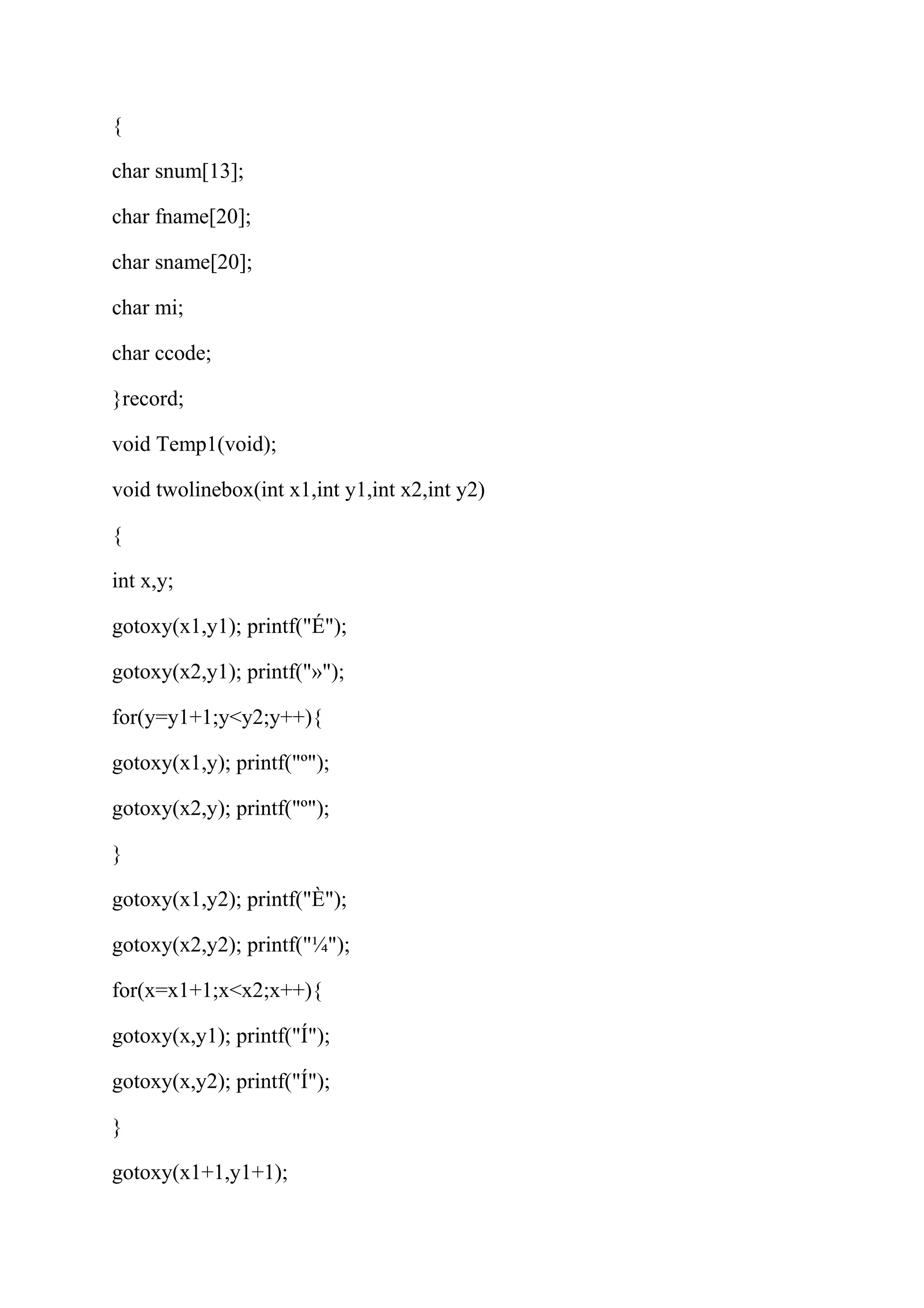 { 
char snum[13]; 
char fname[20]; 
char sname[20]; 
char mi; 
char ccode; 
}record; 
void Temp1(void); 
void twolinebox(int x1,int y1,int x2,int y2) 
{ 
int x,y; 
gotoxy(x1,y1); printf("É"); 
gotoxy(x2,y1); printf("»"); 
for(y=y1+1;y<y2;y++){ 
gotoxy(x1,y); printf("º"); 
gotoxy(x2,y); printf("º"); 
} 
gotoxy(x1,y2); printf("È"); 
gotoxy(x2,y2); printf("¼"); 
for(x=x1+1;x<x2;x++){ 
gotoxy(x,y1); printf("Í"); 
gotoxy(x,y2); printf("Í"); 
} 
gotoxy(x1+1,y1+1); 
 
