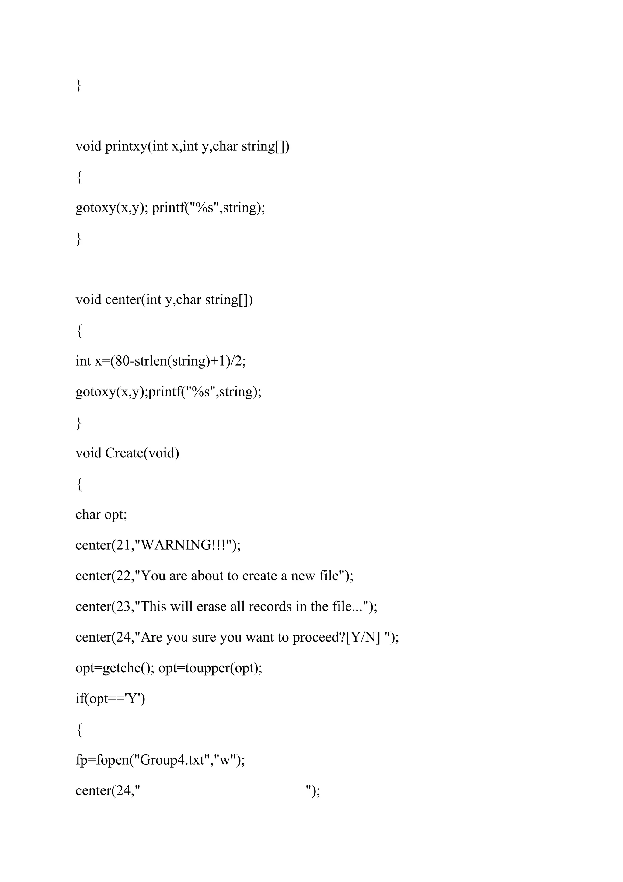 } 
void printxy(int x,int y,char string[]) 
{ 
gotoxy(x,y); printf("%s",string); 
} 
void center(int y,char string[]) 
{ 
int x=(80-strlen(string)+1)/2; 
gotoxy(x,y);printf("%s",string); 
} 
void Create(void) 
{ 
char opt; 
center(21,"WARNING!!!"); 
center(22,"You are about to create a new file"); 
center(23,"This will erase all records in the file..."); 
center(24,"Are you sure you want to proceed?[Y/N] "); 
opt=getche(); opt=toupper(opt); 
if(opt=='Y') 
{ 
fp=fopen("Group4.txt","w"); 
center(24," "); 
 