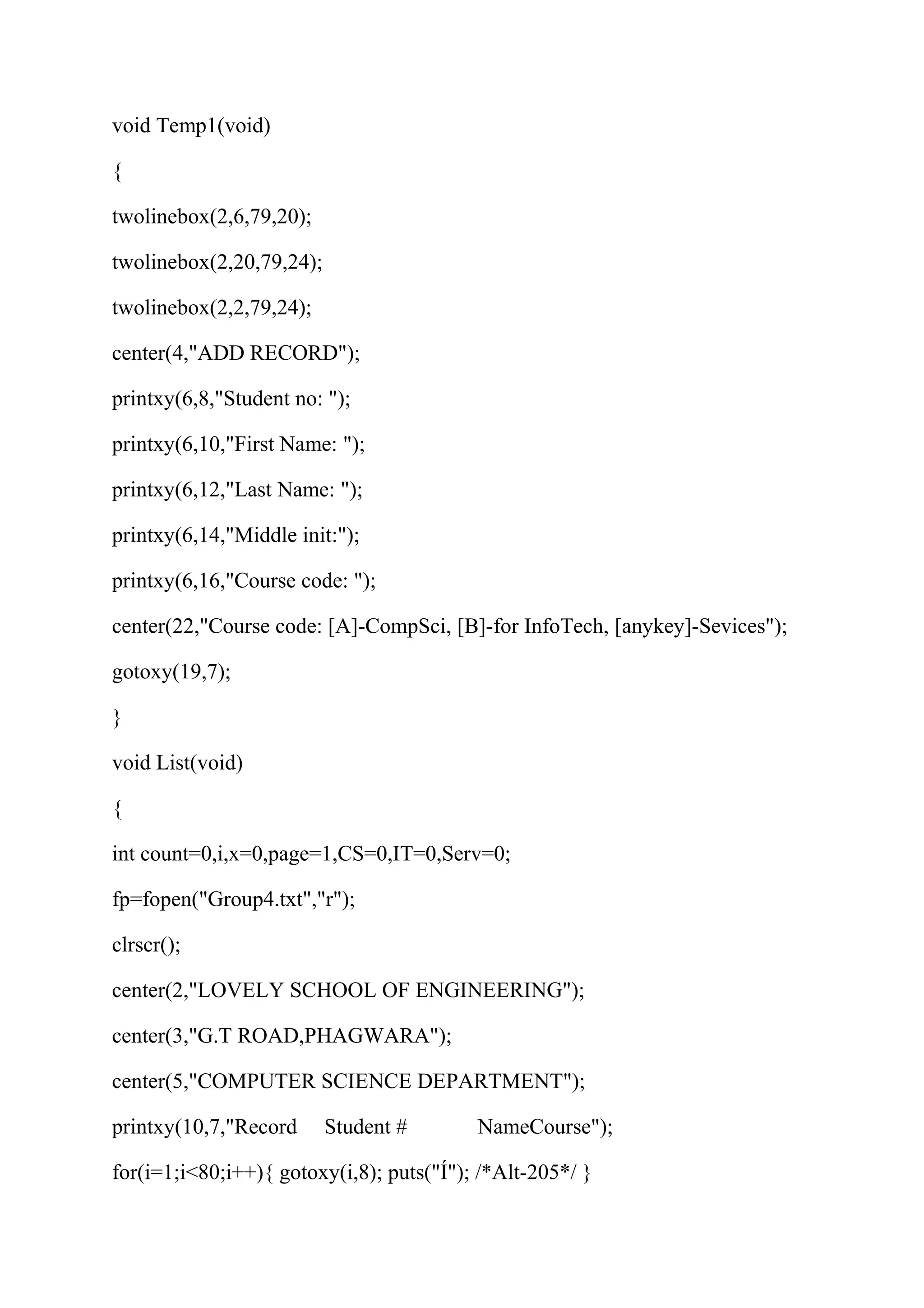 void Temp1(void) 
{ 
twolinebox(2,6,79,20); 
twolinebox(2,20,79,24); 
twolinebox(2,2,79,24); 
center(4,"ADD RECORD"); 
printxy(6,8,"Student no: "); 
printxy(6,10,"First Name: "); 
printxy(6,12,"Last Name: "); 
printxy(6,14,"Middle init:"); 
printxy(6,16,"Course code: "); 
center(22,"Course code: [A]-CompSci, [B]-for InfoTech, [anykey]-Sevices"); 
gotoxy(19,7); 
} 
void List(void) 
{ 
int count=0,i,x=0,page=1,CS=0,IT=0,Serv=0; 
fp=fopen("Group4.txt","r"); 
clrscr(); 
center(2,"LOVELY SCHOOL OF ENGINEERING"); 
center(3,"G.T ROAD,PHAGWARA"); 
center(5,"COMPUTER SCIENCE DEPARTMENT"); 
printxy(10,7,"Record Student # NameCourse"); 
for(i=1;i<80;i++){ gotoxy(i,8); puts("Í"); /*Alt-205*/ } 
 