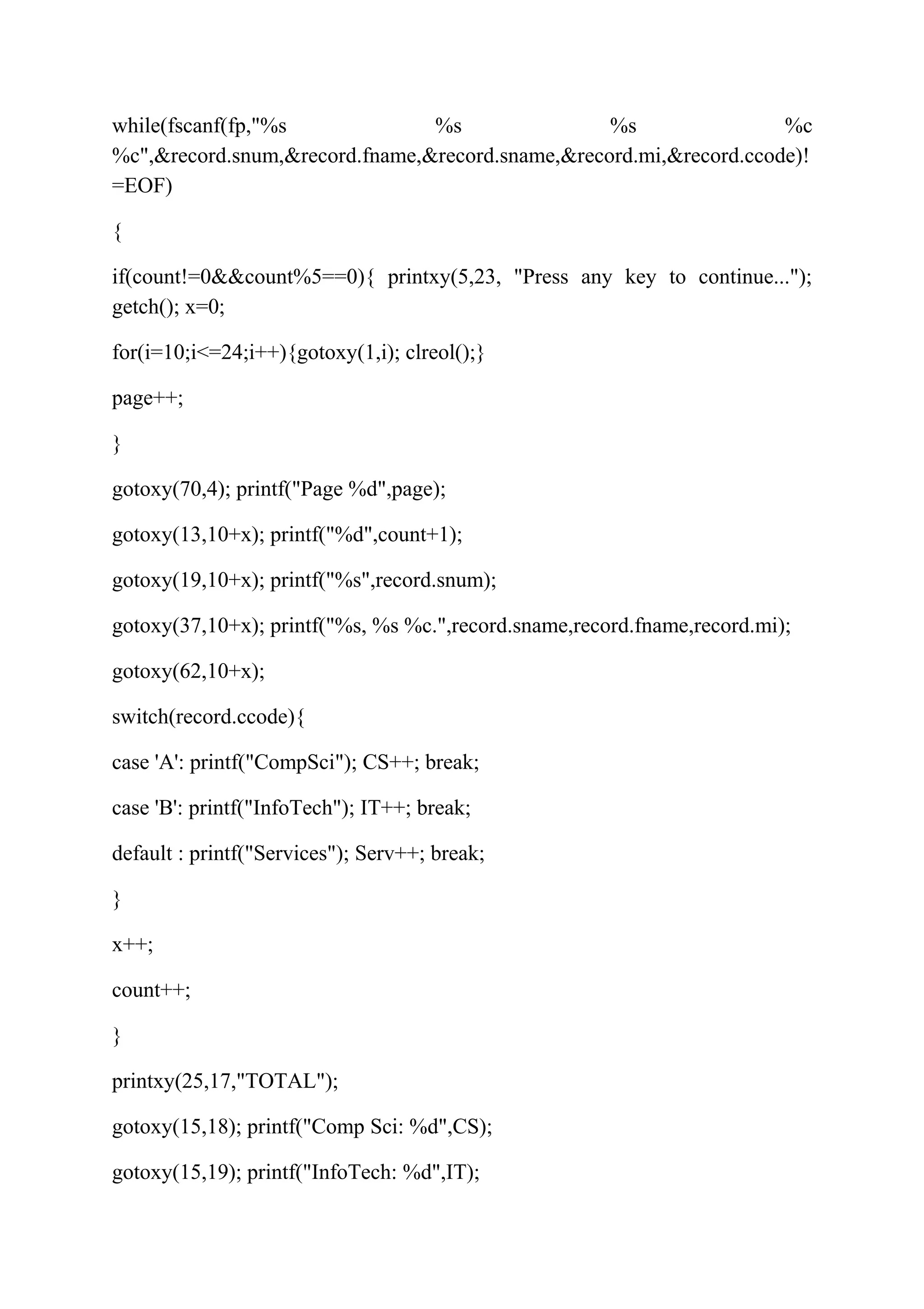 while(fscanf(fp,"%s %s %s %c 
%c",&record.snum,&record.fname,&record.sname,&record.mi,&record.ccode)! 
=EOF) 
{ 
if(count!=0&&count%5==0){ printxy(5,23, "Press any key to continue..."); 
getch(); x=0; 
for(i=10;i<=24;i++){gotoxy(1,i); clreol();} 
page++; 
} 
gotoxy(70,4); printf("Page %d",page); 
gotoxy(13,10+x); printf("%d",count+1); 
gotoxy(19,10+x); printf("%s",record.snum); 
gotoxy(37,10+x); printf("%s, %s %c.",record.sname,record.fname,record.mi); 
gotoxy(62,10+x); 
switch(record.ccode){ 
case 'A': printf("CompSci"); CS++; break; 
case 'B': printf("InfoTech"); IT++; break; 
default : printf("Services"); Serv++; break; 
} 
x++; 
count++; 
} 
printxy(25,17,"TOTAL"); 
gotoxy(15,18); printf("Comp Sci: %d",CS); 
gotoxy(15,19); printf("InfoTech: %d",IT); 
 