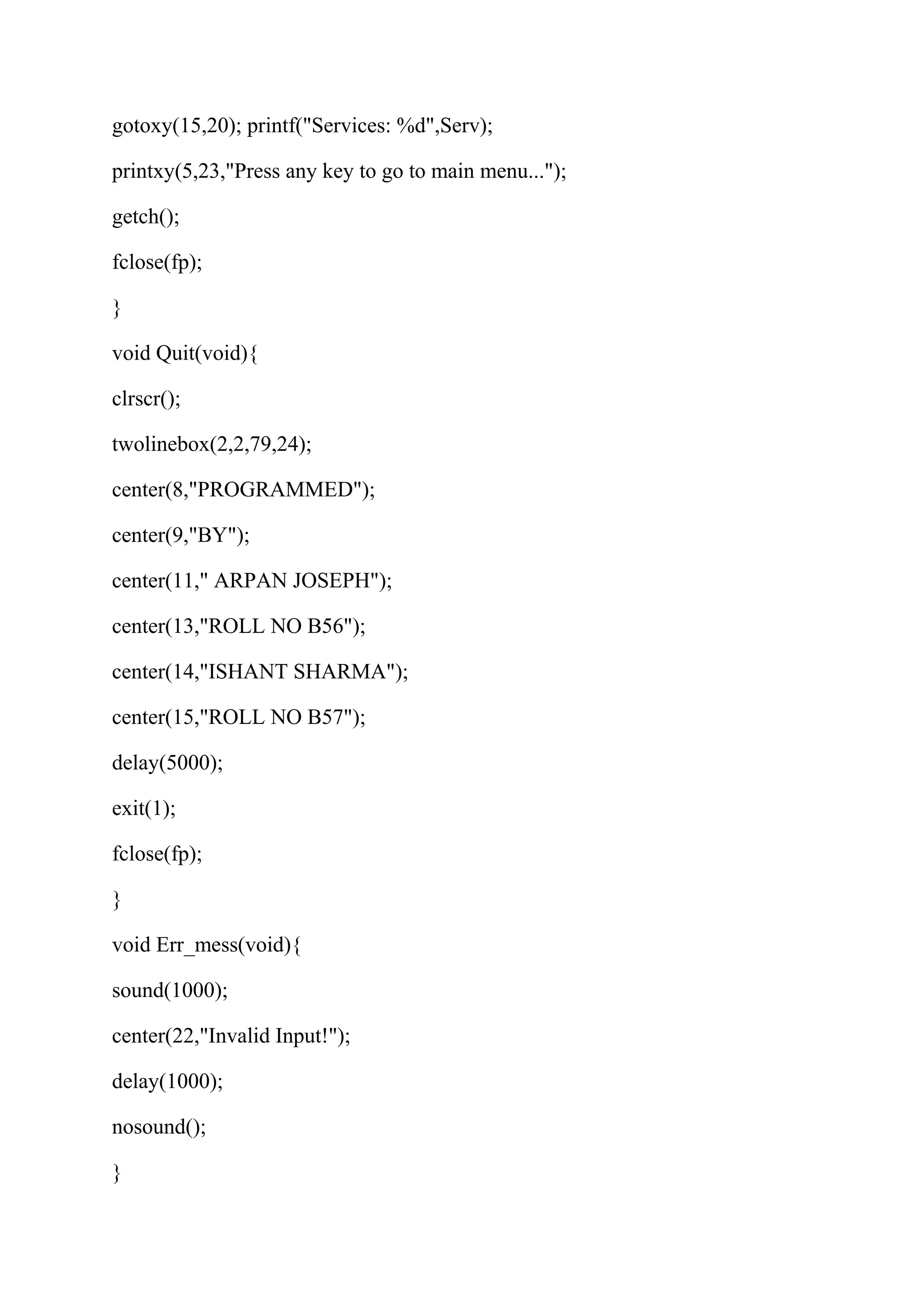 gotoxy(15,20); printf("Services: %d",Serv); 
printxy(5,23,"Press any key to go to main menu..."); 
getch(); 
fclose(fp); 
} 
void Quit(void){ 
clrscr(); 
twolinebox(2,2,79,24); 
center(8,"PROGRAMMED"); 
center(9,"BY"); 
center(11," ARPAN JOSEPH"); 
center(13,"ROLL NO B56"); 
center(14,"ISHANT SHARMA"); 
center(15,"ROLL NO B57"); 
delay(5000); 
exit(1); 
fclose(fp); 
} 
void Err_mess(void){ 
sound(1000); 
center(22,"Invalid Input!"); 
delay(1000); 
nosound(); 
} 
 