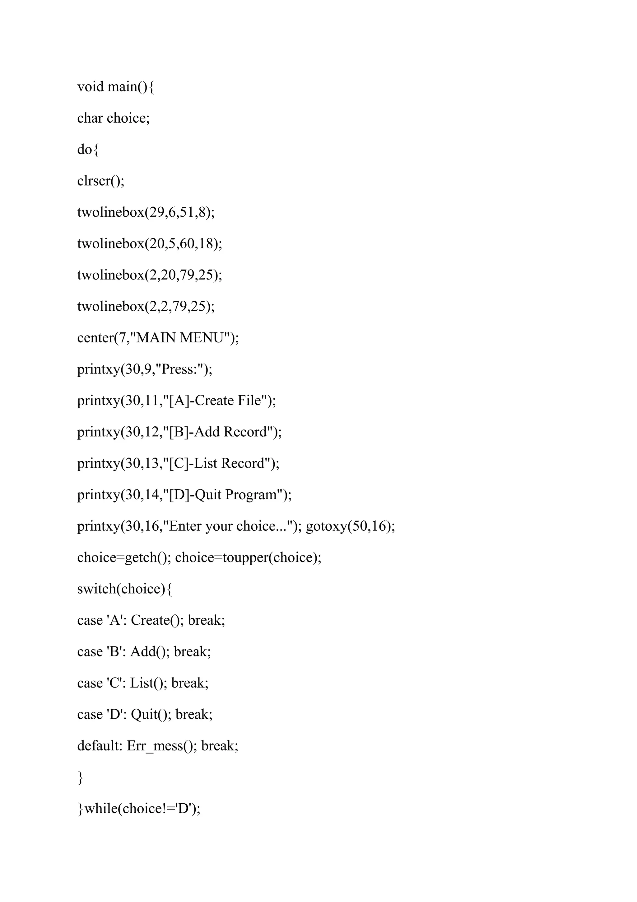 void main(){ 
char choice; 
do{ 
clrscr(); 
twolinebox(29,6,51,8); 
twolinebox(20,5,60,18); 
twolinebox(2,20,79,25); 
twolinebox(2,2,79,25); 
center(7,"MAIN MENU"); 
printxy(30,9,"Press:"); 
printxy(30,11,"[A]-Create File"); 
printxy(30,12,"[B]-Add Record"); 
printxy(30,13,"[C]-List Record"); 
printxy(30,14,"[D]-Quit Program"); 
printxy(30,16,"Enter your choice..."); gotoxy(50,16); 
choice=getch(); choice=toupper(choice); 
switch(choice){ 
case 'A': Create(); break; 
case 'B': Add(); break; 
case 'C': List(); break; 
case 'D': Quit(); break; 
default: Err_mess(); break; 
} 
}while(choice!='D'); 
 