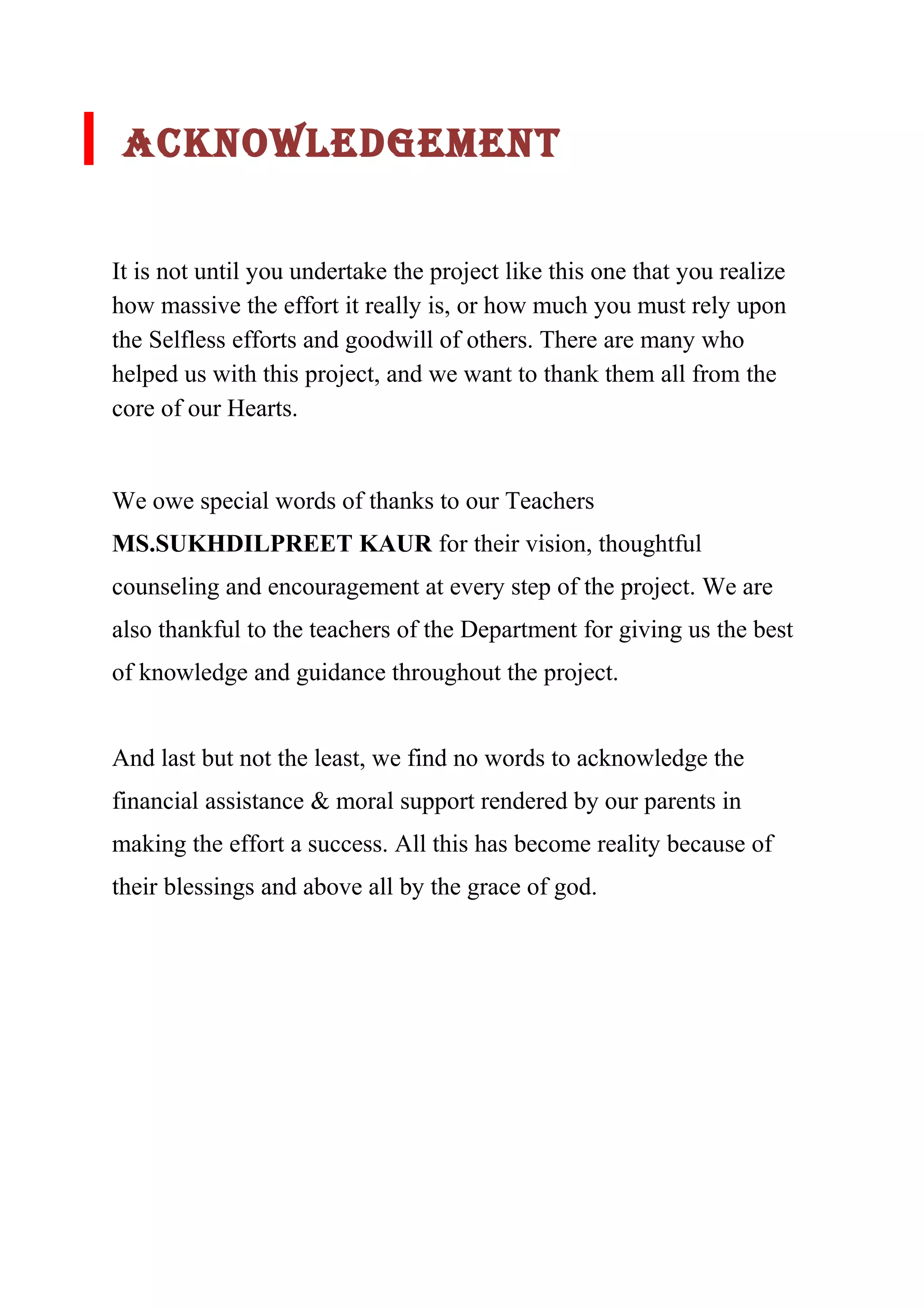 ACkNOWlEDGEMENT 
It is not until you undertake the project like this one that you realize 
how massive the effort it really is, or how much you must rely upon 
the Selfless efforts and goodwill of others. There are many who 
helped us with this project, and we want to thank them all from the 
core of our Hearts. 
We owe special words of thanks to our Teachers 
MS.SUKHDILPREET KAUR for their vision, thoughtful 
counseling and encouragement at every step of the project. We are 
also thankful to the teachers of the Department for giving us the best 
of knowledge and guidance throughout the project. 
And last but not the least, we find no words to acknowledge the 
financial assistance & moral support rendered by our parents in 
making the effort a success. All this has become reality because of 
their blessings and above all by the grace of god. 
 