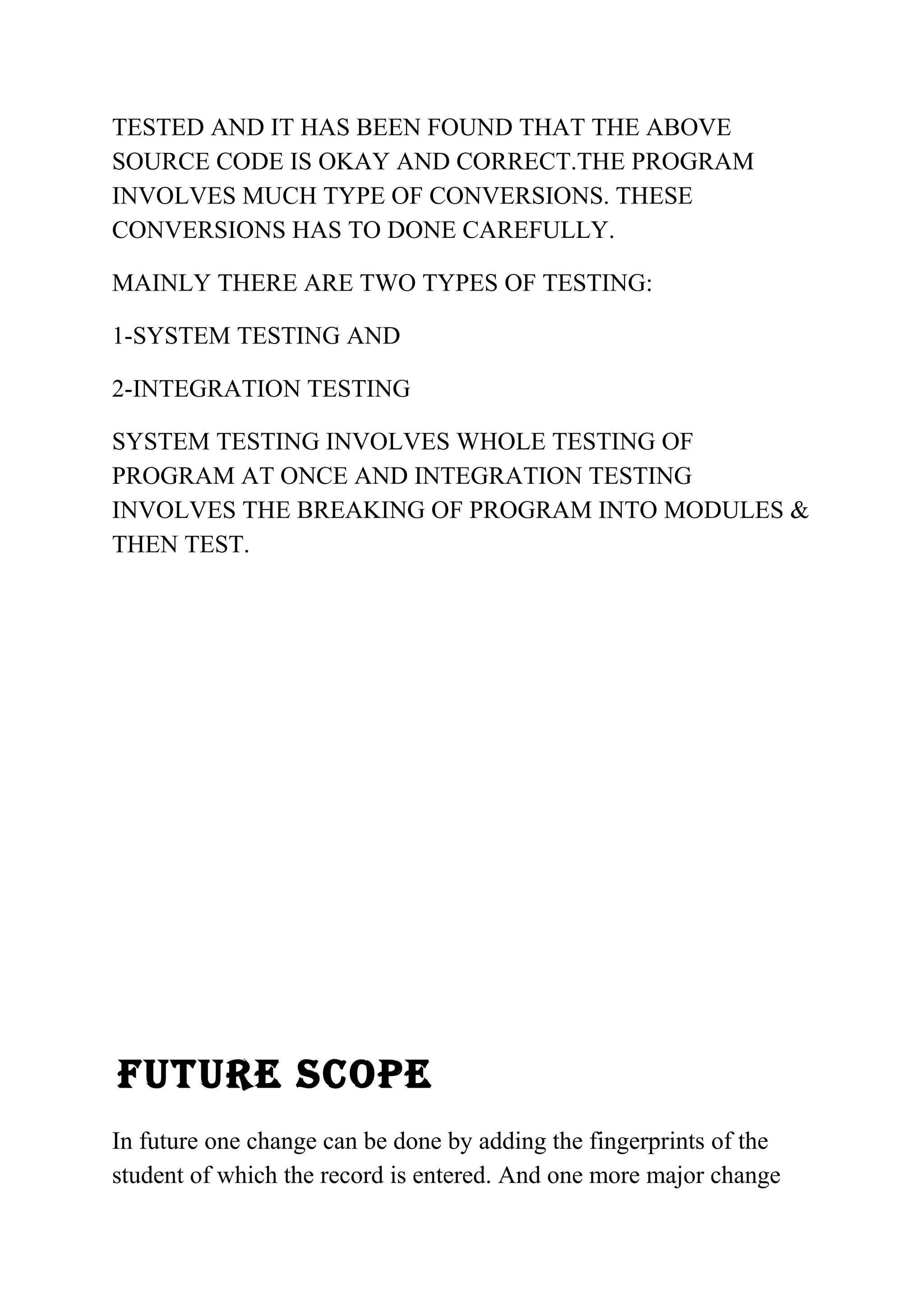 TESTED AND IT HAS BEEN FOUND THAT THE ABOVE 
SOURCE CODE IS OKAY AND CORRECT.THE PROGRAM 
INVOLVES MUCH TYPE OF CONVERSIONS. THESE 
CONVERSIONS HAS TO DONE CAREFULLY. 
MAINLY THERE ARE TWO TYPES OF TESTING: 
1-SYSTEM TESTING AND 
2-INTEGRATION TESTING 
SYSTEM TESTING INVOLVES WHOLE TESTING OF 
PROGRAM AT ONCE AND INTEGRATION TESTING 
INVOLVES THE BREAKING OF PROGRAM INTO MODULES & 
THEN TEST. 
FUTURE SCOPE 
In future one change can be done by adding the fingerprints of the 
student of which the record is entered. And one more major change 
 