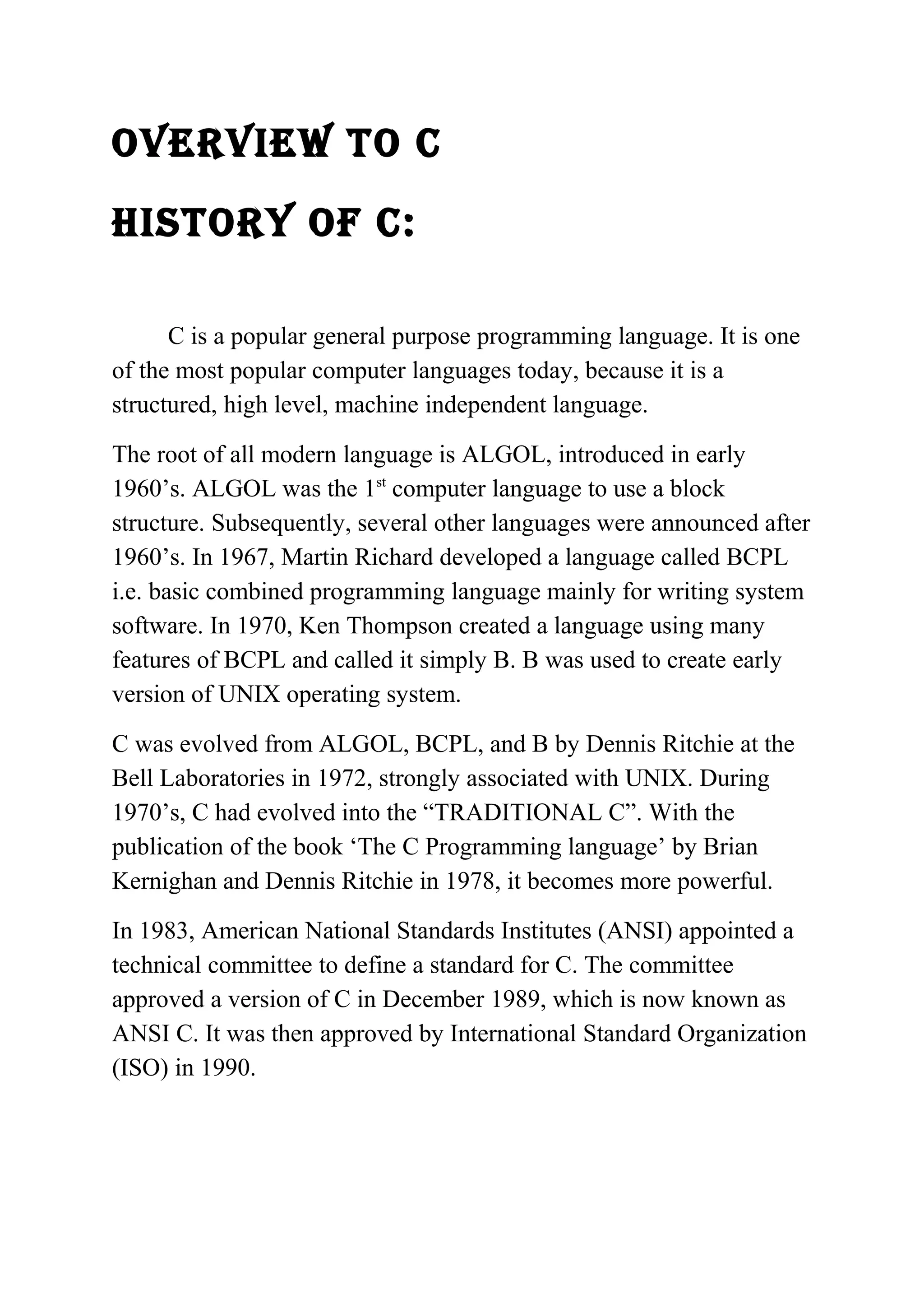OVERVIEW TO C 
hIsTORy Of C: 
C is a popular general purpose programming language. It is one 
of the most popular computer languages today, because it is a 
structured, high level, machine independent language. 
The root of all modern language is ALGOL, introduced in early 
1960’s. ALGOL was the 1st computer language to use a block 
structure. Subsequently, several other languages were announced after 
1960’s. In 1967, Martin Richard developed a language called BCPL 
i.e. basic combined programming language mainly for writing system 
software. In 1970, Ken Thompson created a language using many 
features of BCPL and called it simply B. B was used to create early 
version of UNIX operating system. 
C was evolved from ALGOL, BCPL, and B by Dennis Ritchie at the 
Bell Laboratories in 1972, strongly associated with UNIX. During 
1970’s, C had evolved into the “TRADITIONAL C”. With the 
publication of the book ‘The C Programming language’ by Brian 
Kernighan and Dennis Ritchie in 1978, it becomes more powerful. 
In 1983, American National Standards Institutes (ANSI) appointed a 
technical committee to define a standard for C. The committee 
approved a version of C in December 1989, which is now known as 
ANSI C. It was then approved by International Standard Organization 
(ISO) in 1990. 
 