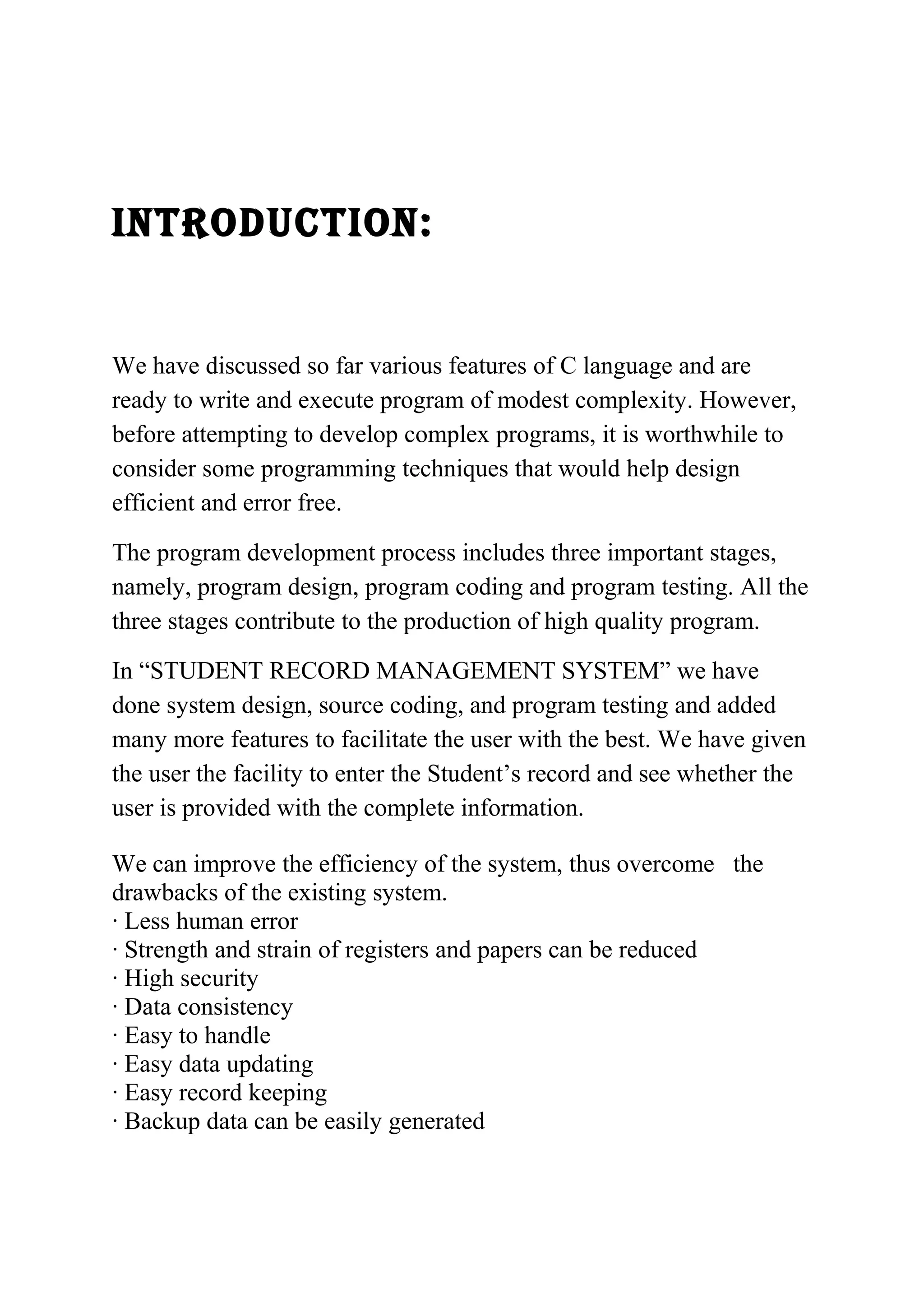 INTRODUCTION: 
We have discussed so far various features of C language and are 
ready to write and execute program of modest complexity. However, 
before attempting to develop complex programs, it is worthwhile to 
consider some programming techniques that would help design 
efficient and error free. 
The program development process includes three important stages, 
namely, program design, program coding and program testing. All the 
three stages contribute to the production of high quality program. 
In “STUDENT RECORD MANAGEMENT SYSTEM” we have 
done system design, source coding, and program testing and added 
many more features to facilitate the user with the best. We have given 
the user the facility to enter the Student’s record and see whether the 
user is provided with the complete information. 
We can improve the efficiency of the system, thus overcome the 
drawbacks of the existing system. 
· Less human error 
· Strength and strain of registers and papers can be reduced 
· High security 
· Data consistency 
· Easy to handle 
· Easy data updating 
· Easy record keeping 
· Backup data can be easily generated 
 