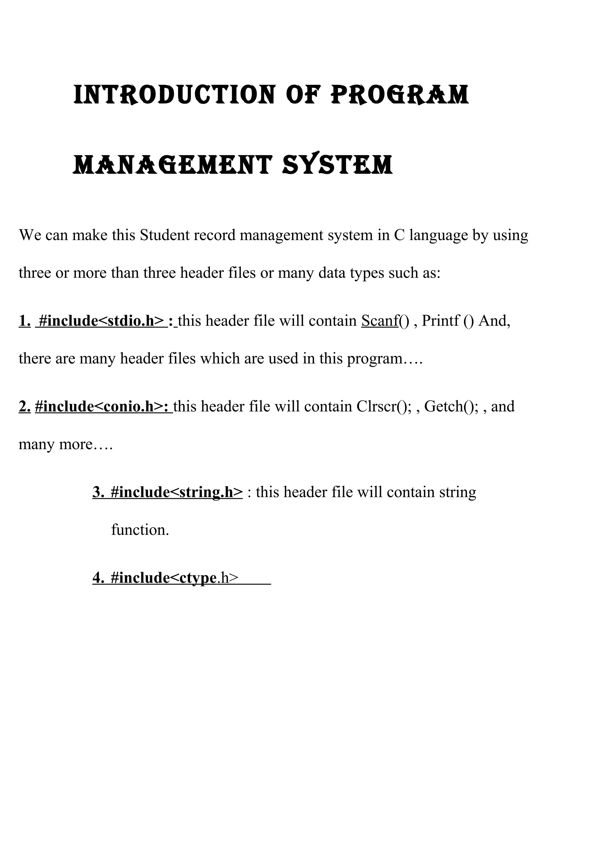 IntroductIon of program 
management system 
We can make this Student record management system in C language by using 
three or more than three header files or many data types such as: 
1. #include<stdio.h> : this header file will contain Scanf() , Printf () And, 
there are many header files which are used in this program…. 
2. #include<conio.h>: this header file will contain Clrscr(); , Getch(); , and 
many more…. 
3 . #include<string.h> : this header file will contain string 
function. 
4 . #include<ctype .h> 
 