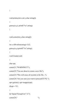} 
void printxy(int x,int y,char string[]) 
{ 
gotoxy(x,y); printf("%s",string); 
} 
void center(int y,char string[]) 
{ 
int x=(80-strlen(string)+1)/2; 
gotoxy(x,y);printf("%s",string); 
} 
void Create(void) 
{ 
char opt; 
center(21,"WARNING!!!"); 
center(22,"You are about to create a new file"); 
center(23,"This will erase all records in the file..."); 
center(24,"Are you sure you want to proceed?[Y/N] "); 
opt=getche(); opt=toupper(opt); 
if(opt=='Y') 
{ 
fp=fopen("Group4.txt","w"); 
center(24," "); 
 