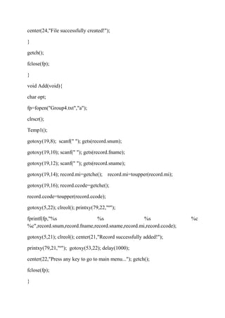 center(24,"File successfully created!"); 
} 
getch(); 
fclose(fp); 
} 
void Add(void){ 
char opt; 
fp=fopen("Group4.txt","a"); 
clrscr(); 
Temp1(); 
gotoxy(19,8); scanf(" "); gets(record.snum); 
gotoxy(19,10); scanf(" "); gets(record.fname); 
gotoxy(19,12); scanf(" "); gets(record.sname); 
gotoxy(19,14); record.mi=getche(); record.mi=toupper(record.mi); 
gotoxy(19,16); record.ccode=getche(); 
record.ccode=toupper(record.ccode); 
gotoxy(5,22); clreol(); printxy(79,22,"º"); 
fprintf(fp,"%s %s %s %c 
%c",record.snum,record.fname,record.sname,record.mi,record.ccode); 
gotoxy(5,21); clreol(); center(21,"Record successfully added!"); 
printxy(79,21,"º"); gotoxy(53,22); delay(1000); 
center(22,"Press any key to go to main menu..."); getch(); 
fclose(fp); 
} 
 