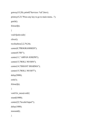 gotoxy(15,20); printf("Services: %d",Serv); 
printxy(5,23,"Press any key to go to main menu..."); 
getch(); 
fclose(fp); 
} 
void Quit(void){ 
clrscr(); 
twolinebox(2,2,79,24); 
center(8,"PROGRAMMED"); 
center(9,"BY"); 
center(11," ARPAN JOSEPH"); 
center(13,"ROLL NO B56"); 
center(14,"ISHANT SHARMA"); 
center(15,"ROLL NO B57"); 
delay(5000); 
exit(1); 
fclose(fp); 
} 
void Err_mess(void){ 
sound(1000); 
center(22,"Invalid Input!"); 
delay(1000); 
nosound(); 
} 
 