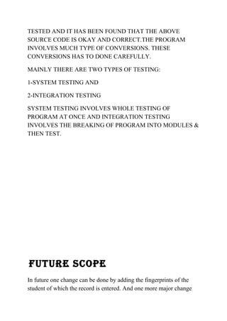 TESTED AND IT HAS BEEN FOUND THAT THE ABOVE 
SOURCE CODE IS OKAY AND CORRECT.THE PROGRAM 
INVOLVES MUCH TYPE OF CONVERSIONS. THESE 
CONVERSIONS HAS TO DONE CAREFULLY. 
MAINLY THERE ARE TWO TYPES OF TESTING: 
1-SYSTEM TESTING AND 
2-INTEGRATION TESTING 
SYSTEM TESTING INVOLVES WHOLE TESTING OF 
PROGRAM AT ONCE AND INTEGRATION TESTING 
INVOLVES THE BREAKING OF PROGRAM INTO MODULES & 
THEN TEST. 
FUTURE SCOPE 
In future one change can be done by adding the fingerprints of the 
student of which the record is entered. And one more major change 
 