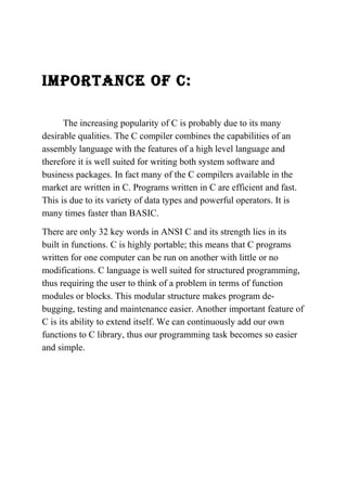 IMPORTANCE Of C: 
The increasing popularity of C is probably due to its many 
desirable qualities. The C compiler combines the capabilities of an 
assembly language with the features of a high level language and 
therefore it is well suited for writing both system software and 
business packages. In fact many of the C compilers available in the 
market are written in C. Programs written in C are efficient and fast. 
This is due to its variety of data types and powerful operators. It is 
many times faster than BASIC. 
There are only 32 key words in ANSI C and its strength lies in its 
built in functions. C is highly portable; this means that C programs 
written for one computer can be run on another with little or no 
modifications. C language is well suited for structured programming, 
thus requiring the user to think of a problem in terms of function 
modules or blocks. This modular structure makes program de-bugging, 
testing and maintenance easier. Another important feature of 
C is its ability to extend itself. We can continuously add our own 
functions to C library, thus our programming task becomes so easier 
and simple. 
 