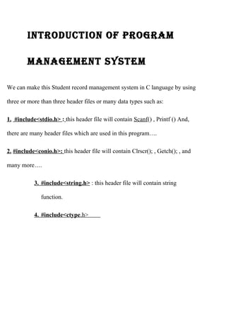 IntroductIon of program 
management system 
We can make this Student record management system in C language by using 
three or more than three header files or many data types such as: 
1. #include<stdio.h> : this header file will contain Scanf() , Printf () And, 
there are many header files which are used in this program…. 
2. #include<conio.h>: this header file will contain Clrscr(); , Getch(); , and 
many more…. 
3 . #include<string.h> : this header file will contain string 
function. 
4 . #include<ctype .h> 
 