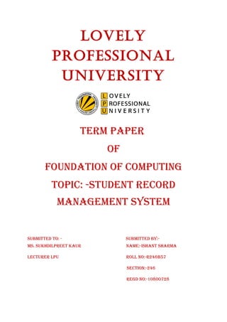 LoveLy 
ProfessionaL 
University 
TERM PAPER 
Of 
fOUNDATION Of COMPUTING 
TOPIC: -sTUDENT RECORD 
MANAGEMENT sysTEM 
sUbMITTED TO: - sUbMITTED by:- 
Ms. sUkhDIlPREET kAUR NAME:-IshANT shARMA 
lECTURER lPU ROll NO:-R246b57 
sECTION:-246 
REGD NO:-10800728 
 