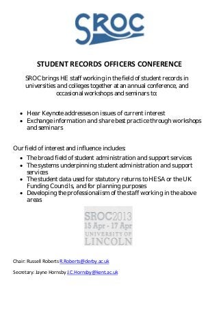 STUDENT RECORDS OFFICERS CONFERENCE
     SROC brings HE staff working in the field of student records in
     universities and colleges together at an annual conference, and
                 occasional workshops and seminars to:


   • Hear Keynote addresses on issues of current interest
   • Exchange information and share best practice through workshops
     and seminars


Our field of interest and influence includes:
   • The broad field of student administration and support services
   • The systems underpinning student administration and support
     services
   • The student data used for statutory returns to HESA or the UK
     Funding Councils, and for planning purposes
   • Developing the professionalism of the staff working in the above
     areas




Chair: Russell Roberts R.Roberts@derby.ac.uk

Secretary: Jayne Hornsby J.C.Hornsby@kent.ac.uk
 