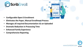 • Configurable Open E-Enrollment
• Eliminates the Paper, Manual Enrollment Process
• Manages all required Documentation via an Uploaded
• Dramatic Reduction in Processing Time
• Enhanced Family Experience
• Comprehensive Reporting
 