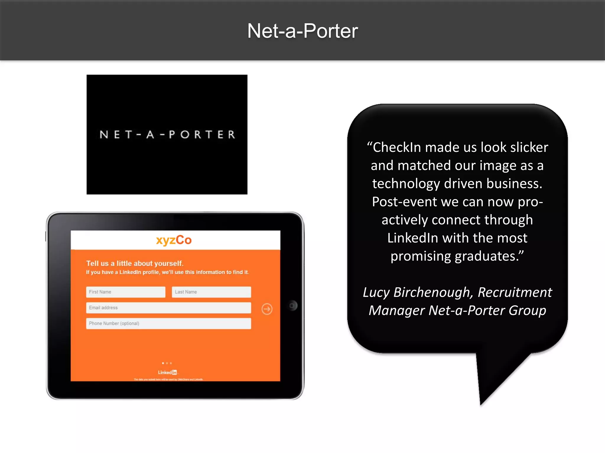 Net-a-Porter
“CheckIn made us look slicker
and matched our image as a
technology driven business.
Post-event we can now pro-
actively connect through
LinkedIn with the most
promising graduates.”
Lucy Birchenough, Recruitment
Manager Net-a-Porter Group
 
