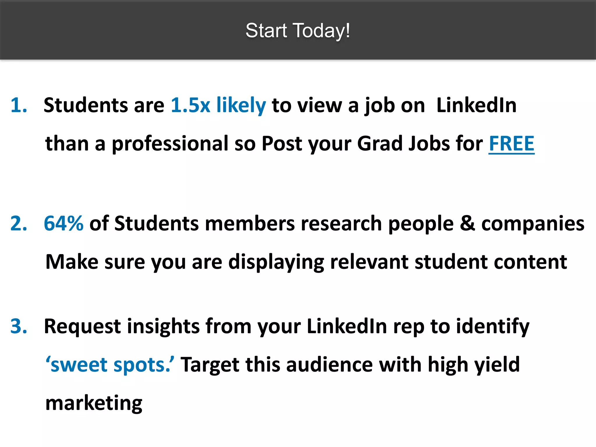 Start Today!
1. Students are 1.5x likely to view a job on LinkedIn
than a professional so Post your Grad Jobs for FREE
2. 64% of Students members research people & companies
Make sure you are displaying relevant student content
3. Request insights from your LinkedIn rep to identify
‘sweet spots.’ Target this audience with high yield
marketing
 
