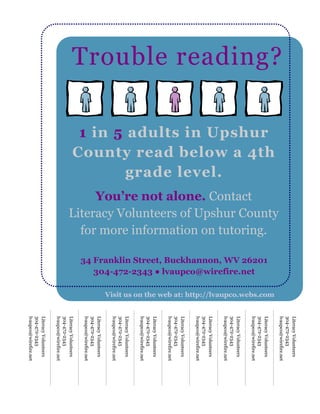 Literacy Volunteers
                                                                                                                                                                                  304-472-2343
                                                                                                                                                                                  lvaupco@wirefire.net
Trouble reading?




                                              Literacy Volunteers of Upshur County
                   County read below a 4th




                                                                                                                                Visit us on the web at: http://lvaupco.webs.com
                                                                                                                                                                                  Literacy Volunteers
                    1 in 5 adults in Upshur




                                                                                     34 Franklin Street, Buckhannon, WV 26201
                                                for more information on tutoring.
                                                                                                                                                                                  304-472-2343
                                                                                                                                                                                  lvaupco@wirefire.net



                                                                                        304-472-2343 ● lvaupco@wirefire.net
                                                   You’re not alone. Contact

                                                                                                                                                                                  Literacy Volunteers
                                                                                                                                                                                  304-472-2343
                                                                                                                                                                                  lvaupco@wirefire.net
                           grade level.

                                                                                                                                                                                  Literacy Volunteers
                                                                                                                                                                                  304-472-2343
                                                                                                                                                                                  lvaupco@wirefire.net
                                                                                                                                                                                  Literacy Volunteers
                                                                                                                                                                                  304-472-2343
                                                                                                                                                                                  lvaupco@wirefire.net
                                                                                                                                                                                  Literacy Volunteers
                                                                                                                                                                                  304-472-2343
                                                                                                                                                                                  lvaupco@wirefire.net
                                                                                                                                                                                  Literacy Volunteers
                                                                                                                                                                                  304-472-2343
                                                                                                                                                                                  lvaupco@wirefire.net
                                                                                                                                                                                  Literacy Volunteers
                                                                                                                                                                                  304-472-2343
                                                                                                                                                                                  lvaupco@wirefire.net
                                                                                                                                                                                  Literacy Volunteers
                                                                                                                                                                                  304-472-2343
                                                                                                                                                                                  lvaupco@wirefire.net
                                                                                                                                                                                  Literacy Volunteers
                                                                                                                                                                                  304-472-2343
                                                                                                                                                                                  lvaupco@wirefire.net
 