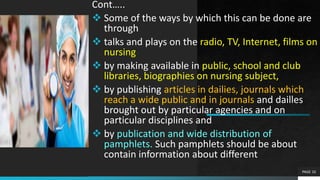 Cont…..
 Some of the ways by which this can be done are
through
 talks and plays on the radio, TV, Internet, films on
nursing
 by making available in public, school and club
libraries, biographies on nursing subject,
 by publishing articles in dailies, journals which
reach a wide public and in journals and dailles
brought out by particular agencies and on
particular disciplines and
 by publication and wide distribution of
pamphlets. Such pamphlets should be about
contain information about different
PAGE 10
 