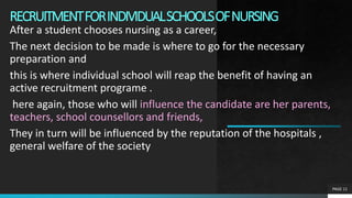 RECRUITMENTFORINDIVIDUALSCHOOLSOFNURSING
After a student chooses nursing as a career,
The next decision to be made is where to go for the necessary
preparation and
this is where individual school will reap the benefit of having an
active recruitment programe .
here again, those who will influence the candidate are her parents,
teachers, school counsellors and friends,
They in turn will be influenced by the reputation of the hospitals ,
general welfare of the society
PAGE 11
 