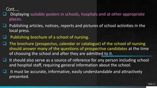 Cont…..
 Displaying suitable posters in schools, hospitals and at other appropriate
places.
 Publishing articles, notices, reports and pictures of school activities in the
local press.
 Publishing brochure of a school of nursing.
 The brochure (prospectus, calendar or catalogue) of the school of nursing
should answer many of the questions of prospective candidates at the time
of choosing the school and after they are admitted to it.
 It should also serve as a source of reference for any person including school
and hospital staff, requiring general information about the school.
 It must be accurate, informative, easily understandable and attractively
presented.
PAGE 12
 