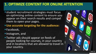 1. OPTIMIZE CONTENT FOR ONLINE ATTENTION
student recruitment strategies must focus
on optimizing online content to ensure you
appear on their search results and compel
them to open your pages.
Use accurate targeting for the audience:
Facebook,
Instagram, and
Twitter ads should appear on feeds of
people looking for courses, in your country
and in locations that are allowed to travel in
your country.
PAGE 18
 