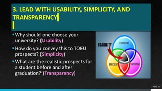 3. LEAD WITH USABILITY, SIMPLICITY, AND
TRANSPARENCY
Why should one choose your
university? (Usability)
How do you convey this to TOFU
prospects? (Simplicity)
What are the realistic prospects for
a student before and after
graduation? (Transparency)
PAGE 20
 