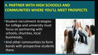 4. PARTNER WITH HIGH SCHOOLS AND
COMMUNITIES WHERE YOU’LL MEET PROSPECTS
Student recruitment strategies
for college and university must
focus on partnering with
schools, churches, local
businesses,
And other communities to form
bonds with prospective students
there. PAGE 21
 