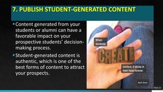 7. PUBLISH STUDENT-GENERATED CONTENT
Content generated from your
students or alumni can have a
favorable impact on your
prospective students’ decision-
making process.
Student-generated content is
authentic, which is one of the
best forms of content to attract
your prospects.
PAGE 24
 