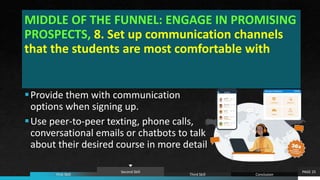 MIDDLE OF THE FUNNEL: ENGAGE IN PROMISING
PROSPECTS, 8. Set up communication channels
that the students are most comfortable with
PAGE 25
First Skill
Second Skill
Third Skill Conclusion
Provide them with communication
options when signing up.
Use peer-to-peer texting, phone calls,
conversational emails or chatbots to talk
about their desired course in more detail
 