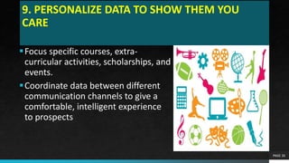 9. PERSONALIZE DATA TO SHOW THEM YOU
CARE
Focus specific courses, extra-
curricular activities, scholarships, and
events.
Coordinate data between different
communication channels to give a
comfortable, intelligent experience
to prospects
PAGE 26
 