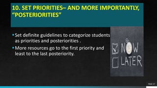 10. SET PRIORITIES– AND MORE IMPORTANTLY,
“POSTERIORITIES”
Set definite guidelines to categorize students
as priorities and posteriorities .
More resources go to the first priority and
least to the last posteriority.
PAGE 27
 