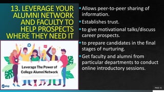 13. LEVERAGE YOUR
ALUMNI NETWORK
AND FACULTY TO
HELP PROSPECTS
WHERE THEY NEED IT
Allows peer-to-peer sharing of
information.
Establishes trust.
to give motivational talks/discuss
career prospects.
to prepare candidates in the final
stages of nurturing.
Get faculty and alumni from
particular departments to conduct
online introductory sessions.
PAGE 31
 