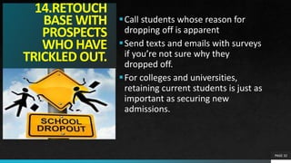 14.RETOUCH
BASE WITH
PROSPECTS
WHO HAVE
TRICKLED OUT.
Call students whose reason for
dropping off is apparent
Send texts and emails with surveys
if you’re not sure why they
dropped off.
For colleges and universities,
retaining current students is just as
important as securing new
admissions.
PAGE 32
 