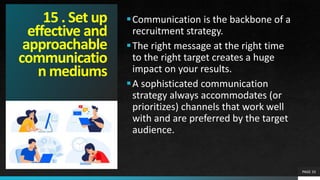 15 . Set up
effective and
approachable
communicatio
n mediums
Communication is the backbone of a
recruitment strategy.
The right message at the right time
to the right target creates a huge
impact on your results.
A sophisticated communication
strategy always accommodates (or
prioritizes) channels that work well
with and are preferred by the target
audience.
PAGE 33
 