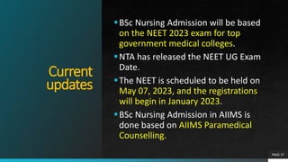 Current
updates
BSc Nursing Admission will be based
on the NEET 2023 exam for top
government medical colleges.
NTA has released the NEET UG Exam
Date.
The NEET is scheduled to be held on
May 07, 2023, and the registrations
will begin in January 2023.
BSc Nursing Admission in AIIMS is
done based on AIIMS Paramedical
Counselling.
PAGE 37
 