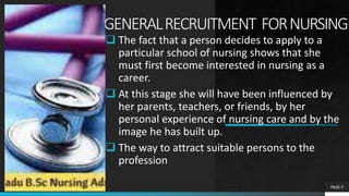 GENERALRECRUITMENT FORNURSING
 The fact that a person decides to apply to a
particular school of nursing shows that she
must first become interested in nursing as a
career.
 At this stage she will have been influenced by
her parents, teachers, or friends, by her
personal experience of nursing care and by the
image he has built up.
 The way to attract suitable persons to the
profession
PAGE 9
 