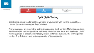 Split (A/B) Testing
Split testing allows you to test two versions of your email with varying subject lines,
content (i.e. template) and/or 'from' address.
The two versions are referred to as the A version and the B version. Marketing can then
determine what percentage of the recipients should receive the A and B versions until a
winning version is chosen automatically by our system or manually. The winning email
version, A or B, is then sent to the remainder of the recipients.
 