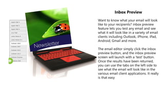 Inbox Preview
Want to know what your email will look
like to your recipients? inbox preview
feature lets you test any email and see
what it will look like in a variety of email
clients including Outlook, iPhone, iPad,
Android, Gmail and more.
The email editor simply click the inbox
preview button, and the inbox preview
screen will launch with a 'test' button.
Once the results have been returned,
you can use the tabs on the left side to
see what the email will look like in the
various email client applications. It really
is that easy
 