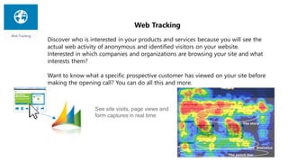 Web Tracking
Discover who is interested in your products and services because you will see the
actual web activity of anonymous and identified visitors on your website.
Interested in which companies and organizations are browsing your site and what
interests them?
Want to know what a specific prospective customer has viewed on your site before
making the opening call? You can do all this and more.
See site visits, page views and
form captures in real time
 