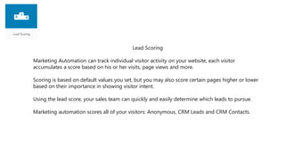 Lead Scoring
Marketing Automation can track individual visitor activity on your website, each visitor
accumulates a score based on his or her visits, page views and more.
Scoring is based on default values you set, but you may also score certain pages higher or lower
based on their importance in showing visitor intent.
Using the lead score, your sales team can quickly and easily determine which leads to pursue.
Marketing automation scores all of your visitors: Anonymous, CRM Leads and CRM Contacts.
 