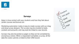 Surveys
Keep in close contact with your students and how they feel about
certain courses and lectures etc.
Marketing automation makes it easy to create surveys with our drag
and drop survey designer. The surveys may be emailed to leads,
contacts and accounts, and may even be linked to case records.
Surveys may also be posted as pages so they can be completed by
anonymous visitors. When a respondent completes a survey, all the
data the visitor submits is linked to their CRM record.
 