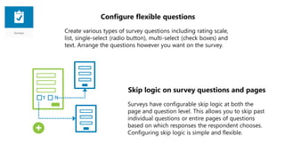 Configure flexible questions
Create various types of survey questions including rating scale,
list, single-select (radio button), multi-select (check boxes) and
text. Arrange the questions however you want on the survey.
Skip logic on survey questions and pages
Surveys have configurable skip logic at both the
page and question level. This allows you to skip past
individual questions or entire pages of questions
based on which responses the respondent chooses.
Configuring skip logic is simple and flexible.
 